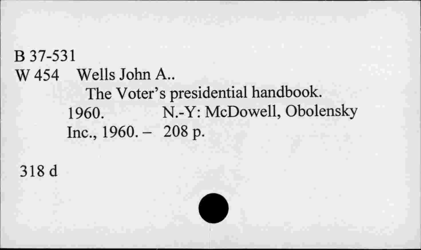 ﻿B 37-531
W 454 Wells John A..
The Voter’s presidential handbook.
1960.	N.-Y: McDowell, Obolensky
Inc., I960.- 208 p.
318 d